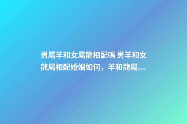男屬羊和女屬龍相配嗎 男羊和女龍屬相配婚姻如何，羊和龍屬相配婚姻如何